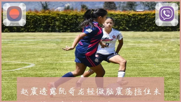赵震透露阮奇龙轻微脑震荡挡住米特里策任意球表现出色