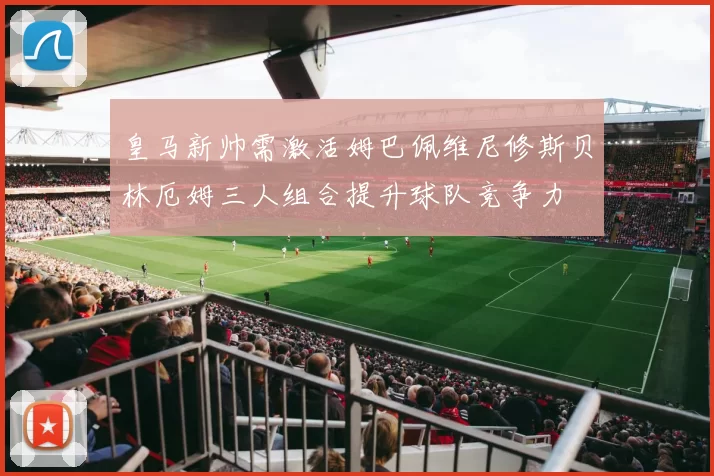 皇马新帅需激活姆巴佩维尼修斯贝林厄姆三人组合提升球队竞争力