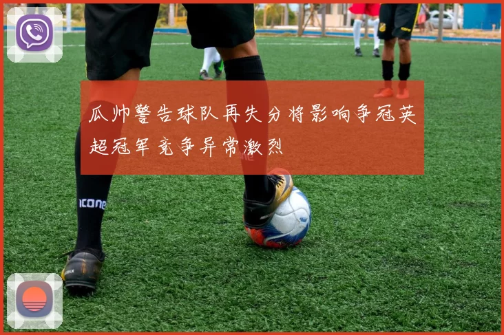 瓜帅警告球队再失分将影响争冠英超冠军竞争异常激烈