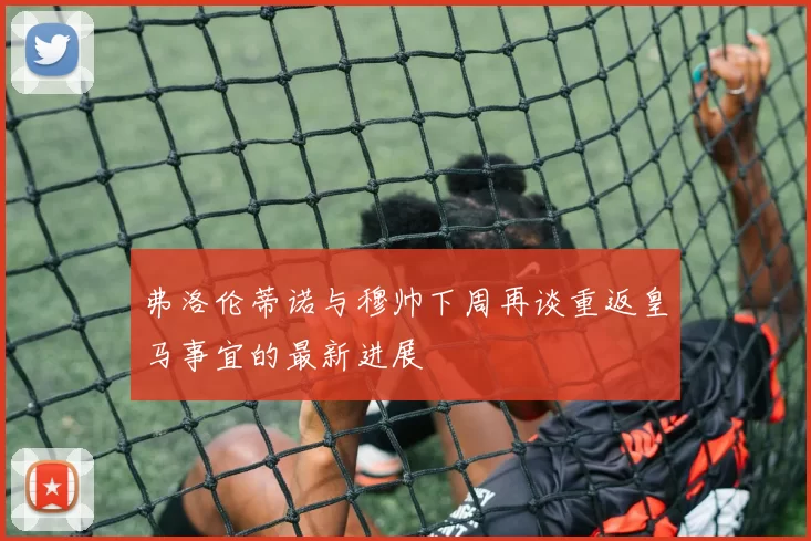弗洛伦蒂诺与穆帅下周再谈重返皇马事宜的最新进展