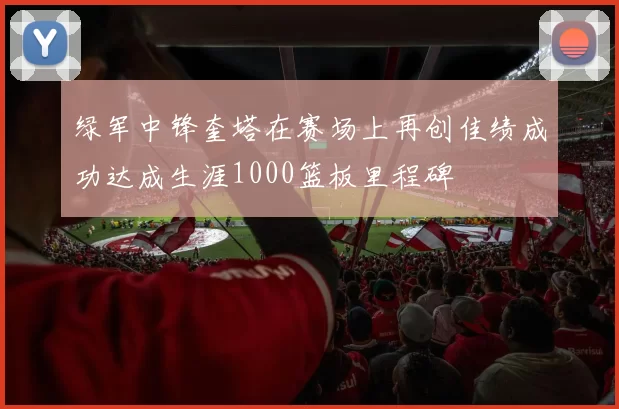 绿军中锋奎塔在赛场上再创佳绩成功达成生涯1000篮板里程碑