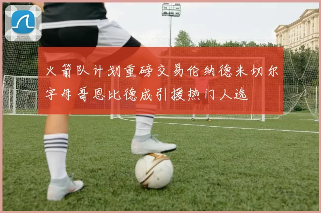 火箭队计划重磅交易伦纳德米切尔字母哥恩比德成引援热门人选