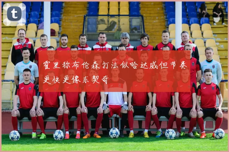 霍里称布伦森打法似哈达威但节奏更快更像东契奇