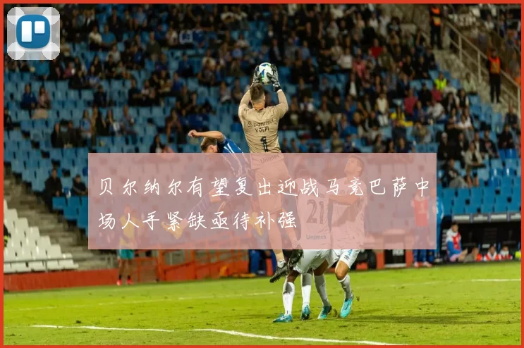 贝尔纳尔有望复出迎战马竞巴萨中场人手紧缺亟待补强