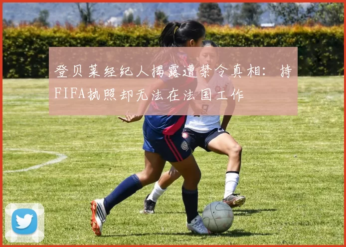登贝莱经纪人揭露遭禁令真相：持FIFA执照却无法在法国工作