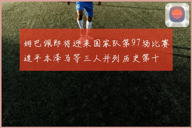 姆巴佩即将迎来国家队第97场比赛追平本泽马等三人并列历史第十