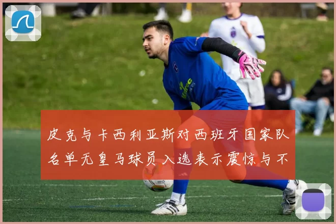 皮克与卡西利亚斯对西班牙国家队名单无皇马球员入选表示震惊与不解