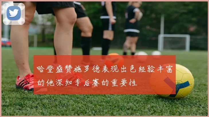 哈登盛赞施罗德表现出色经验丰富的他深知季后赛的重要性
