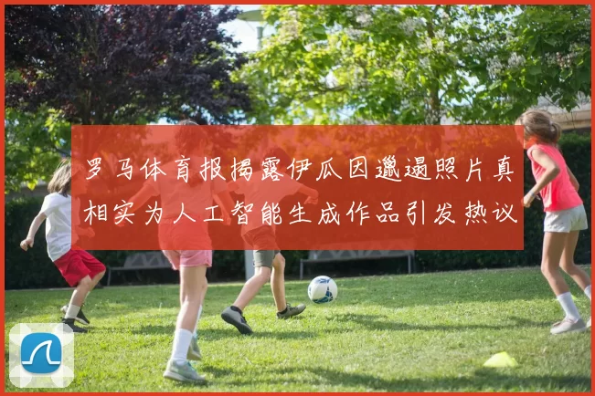 罗马体育报揭露伊瓜因邋遢照片真相实为人工智能生成作品引发热议