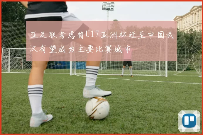 亚足联考虑将U17亚洲杯迁至中国武汉有望成为主要比赛城市