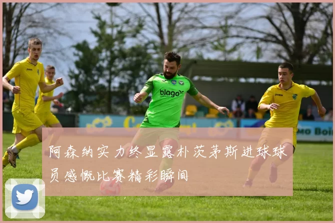 阿森纳实力终显露朴茨茅斯进球球员感慨比赛精彩瞬间