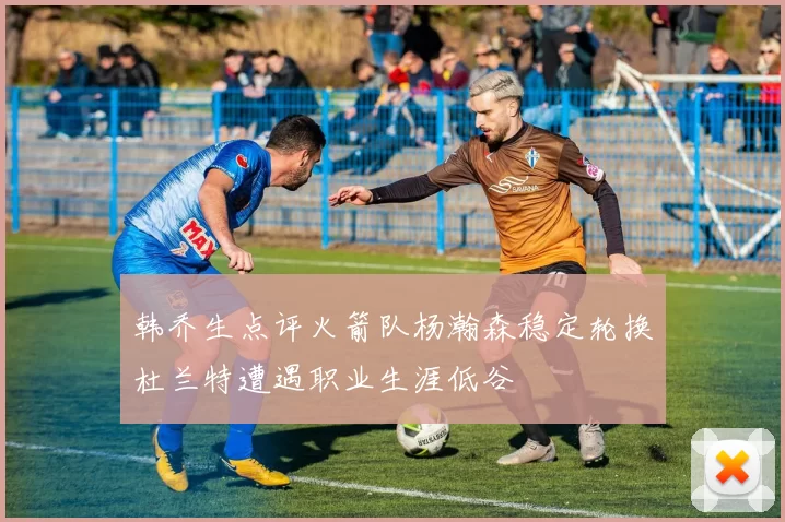 韩乔生点评火箭队杨瀚森稳定轮换杜兰特遭遇职业生涯低谷