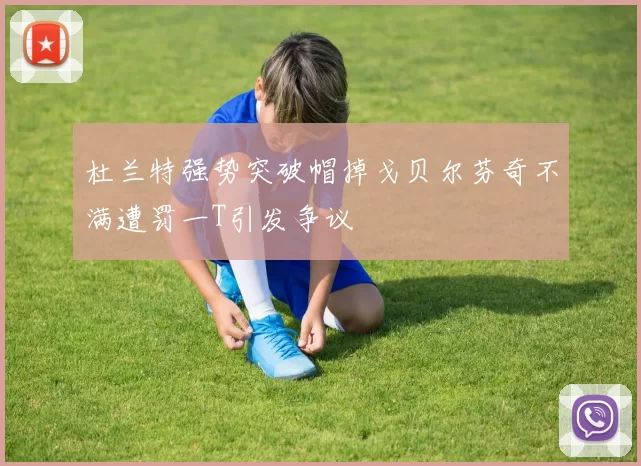 杜兰特强势突破帽掉戈贝尔芬奇不满遭罚一T引发争议