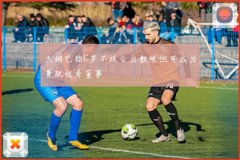 杰姆巴称C罗不适合当教练但可成为曼联优秀董事