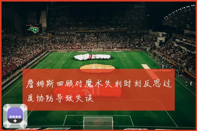 詹姆斯回顾对魔术失利时刻反思过度协防导致失误