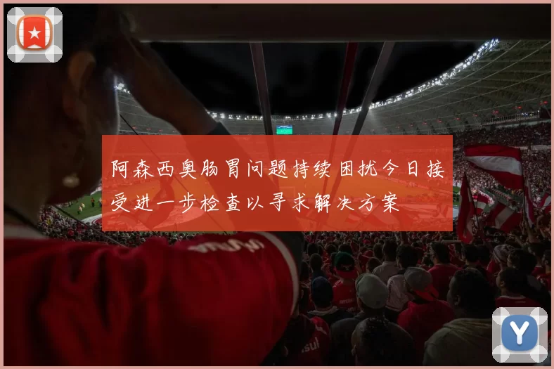 阿森西奥肠胃问题持续困扰今日接受进一步检查以寻求解决方案